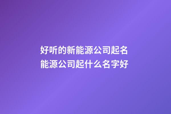 好听的新能源公司起名 能源公司起什么名字好-第1张-公司起名-玄机派